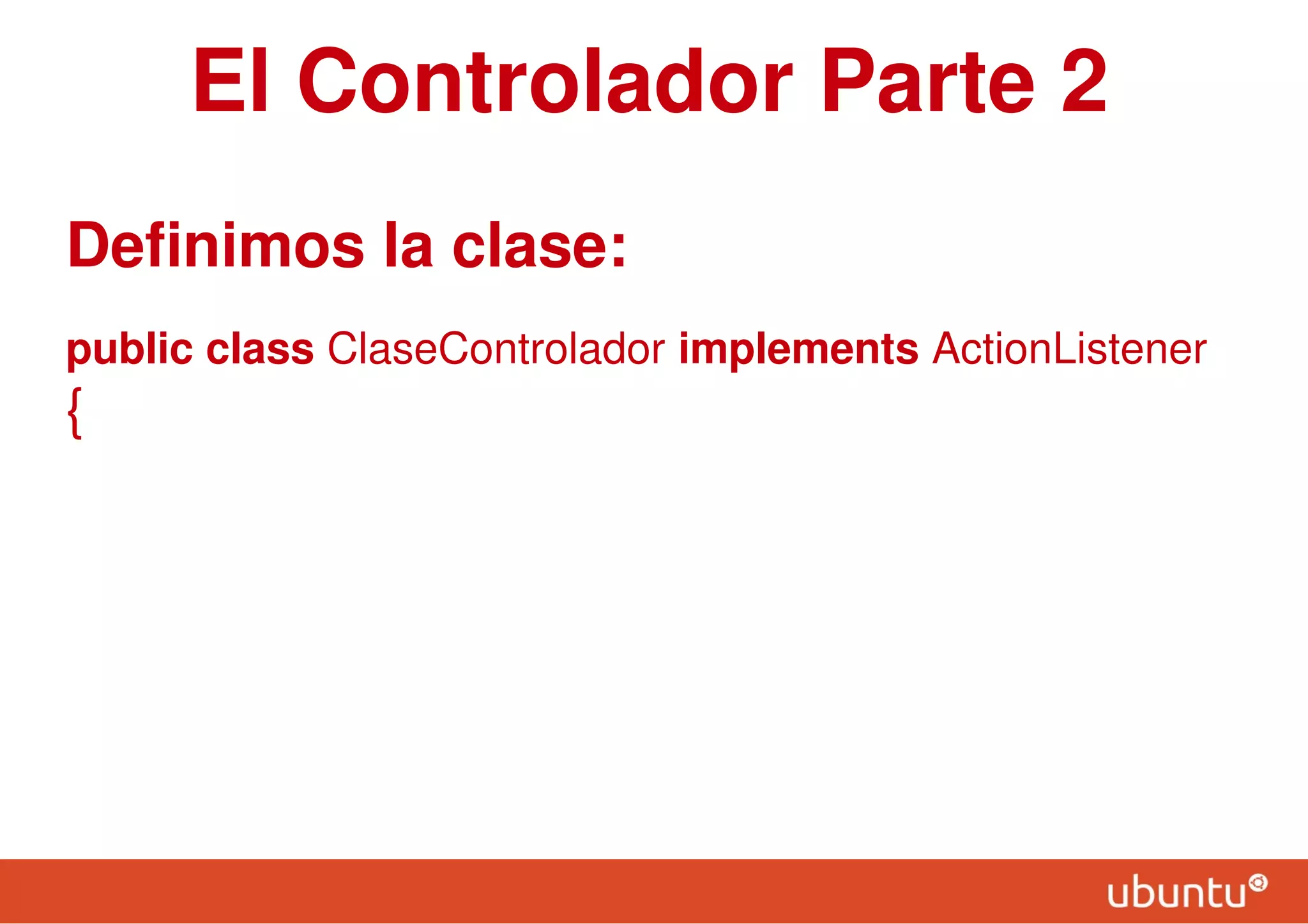 El Controlador Parte 2
Definimos la clase:
public class ClaseControlador implements ActionListener
{
 
