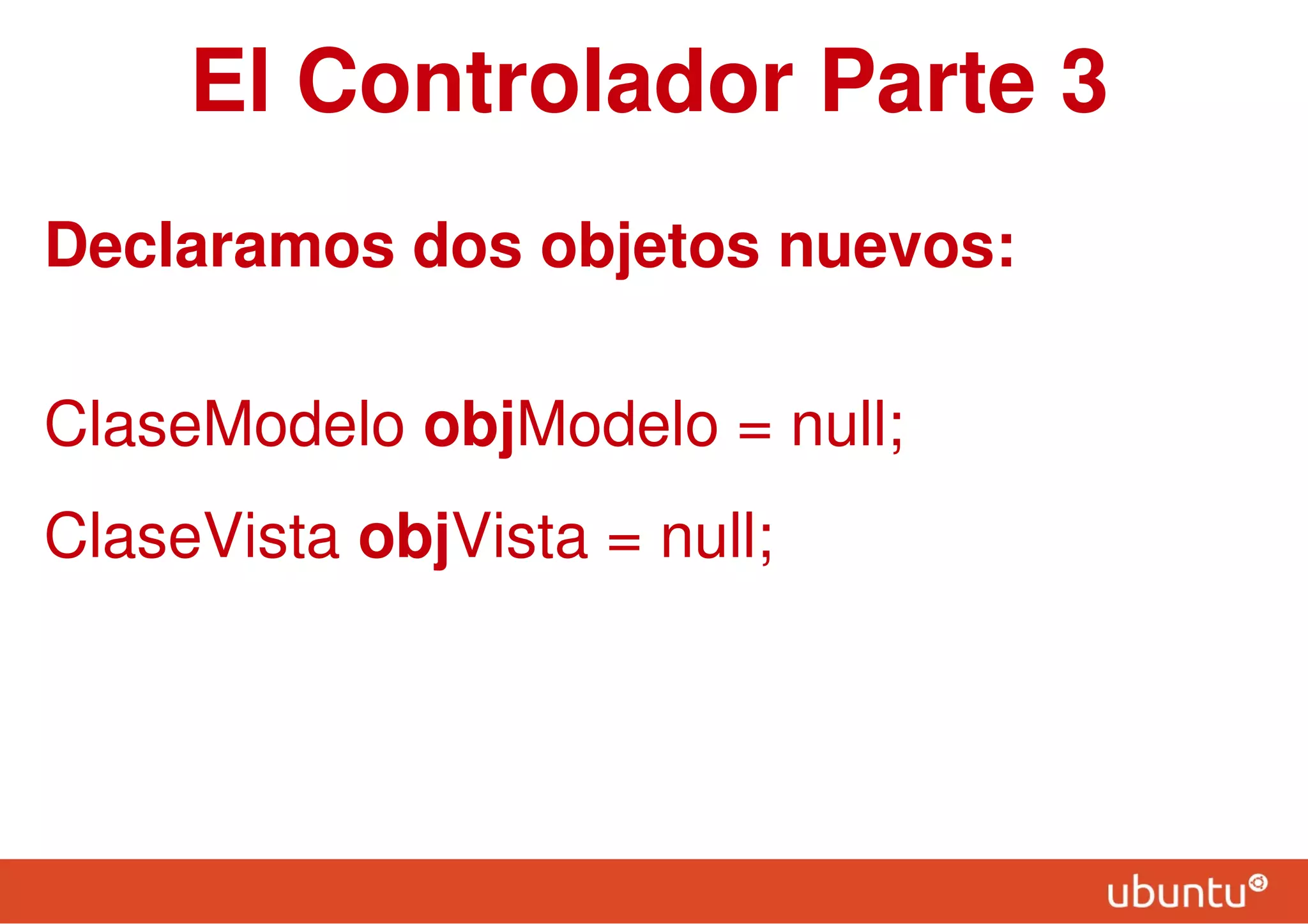 El Controlador Parte 3
Declaramos dos objetos nuevos:
ClaseModelo objModelo = null;
ClaseVista objVista = null;
 