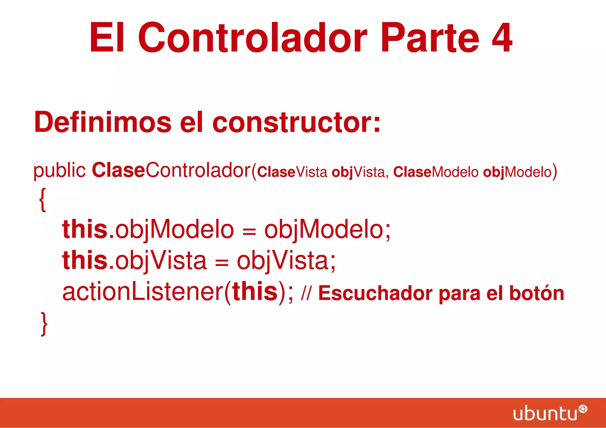 El Controlador Parte 4
Definimos el constructor:
public ClaseControlador(ClaseVista objVista, ClaseModelo objModelo)
{
this.objModelo = objModelo;
this.objVista = objVista;
actionListener(this); // Escuchador para el botón
}
 