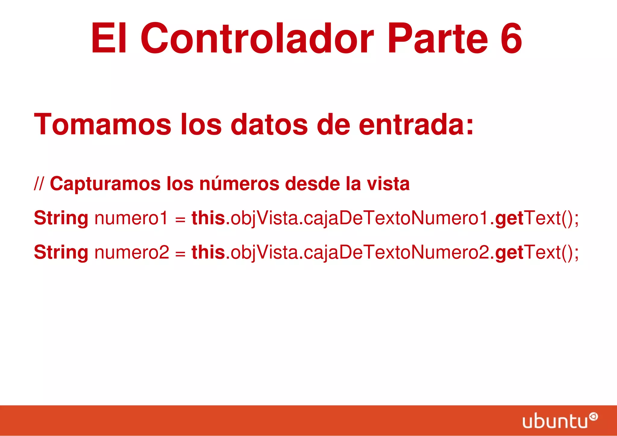 El Controlador Parte 6
Tomamos los datos de entrada:
// Capturamos los números desde la vista
String numero1 = this.objVista.cajaDeTextoNumero1.getText();
String numero2 = this.objVista.cajaDeTextoNumero2.getText();
 