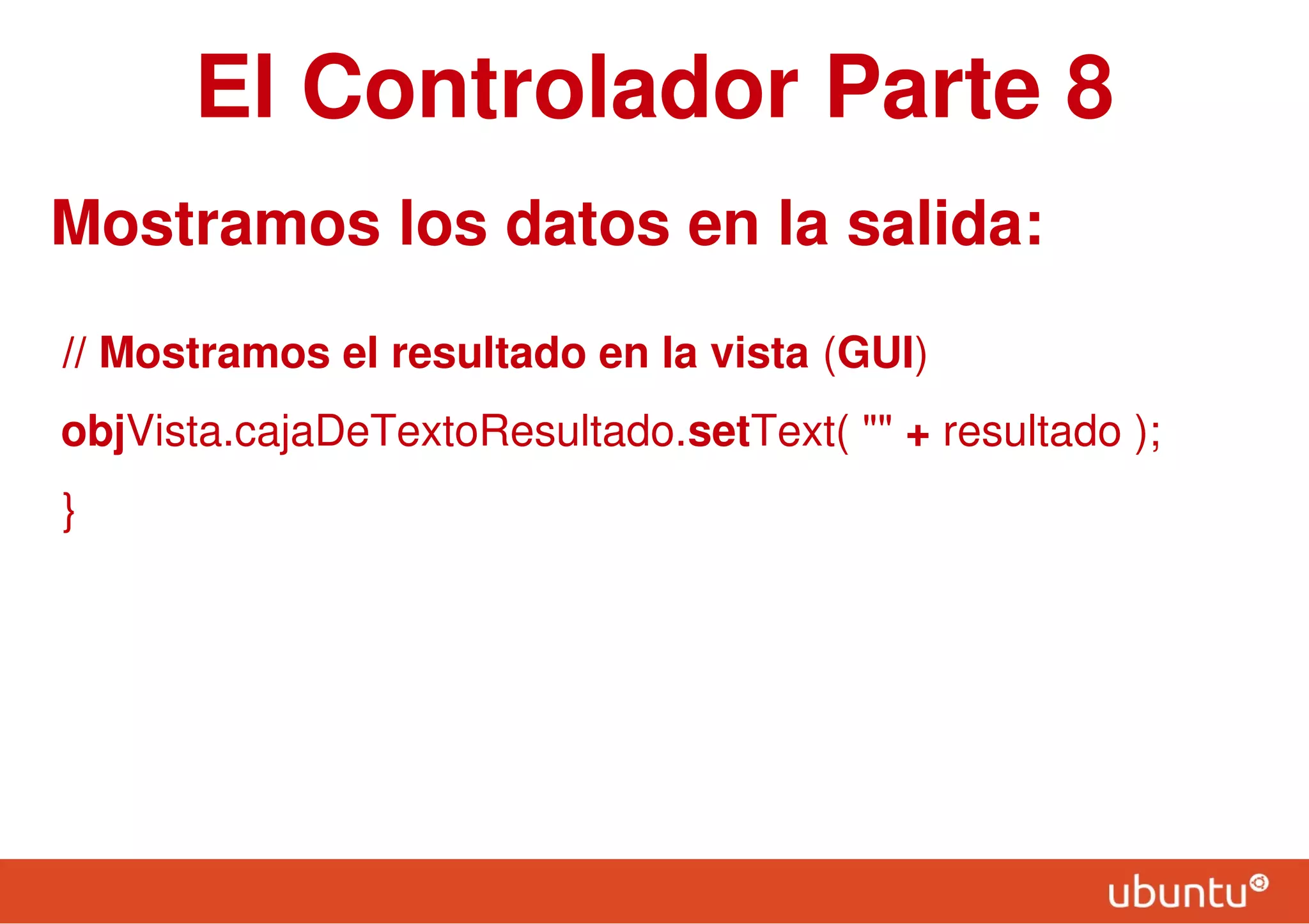 El Controlador Parte 8
Mostramos los datos en la salida:
// Mostramos el resultado en la vista (GUI)
objVista.cajaDeTextoResultado.setText( "" + resultado );
}
 