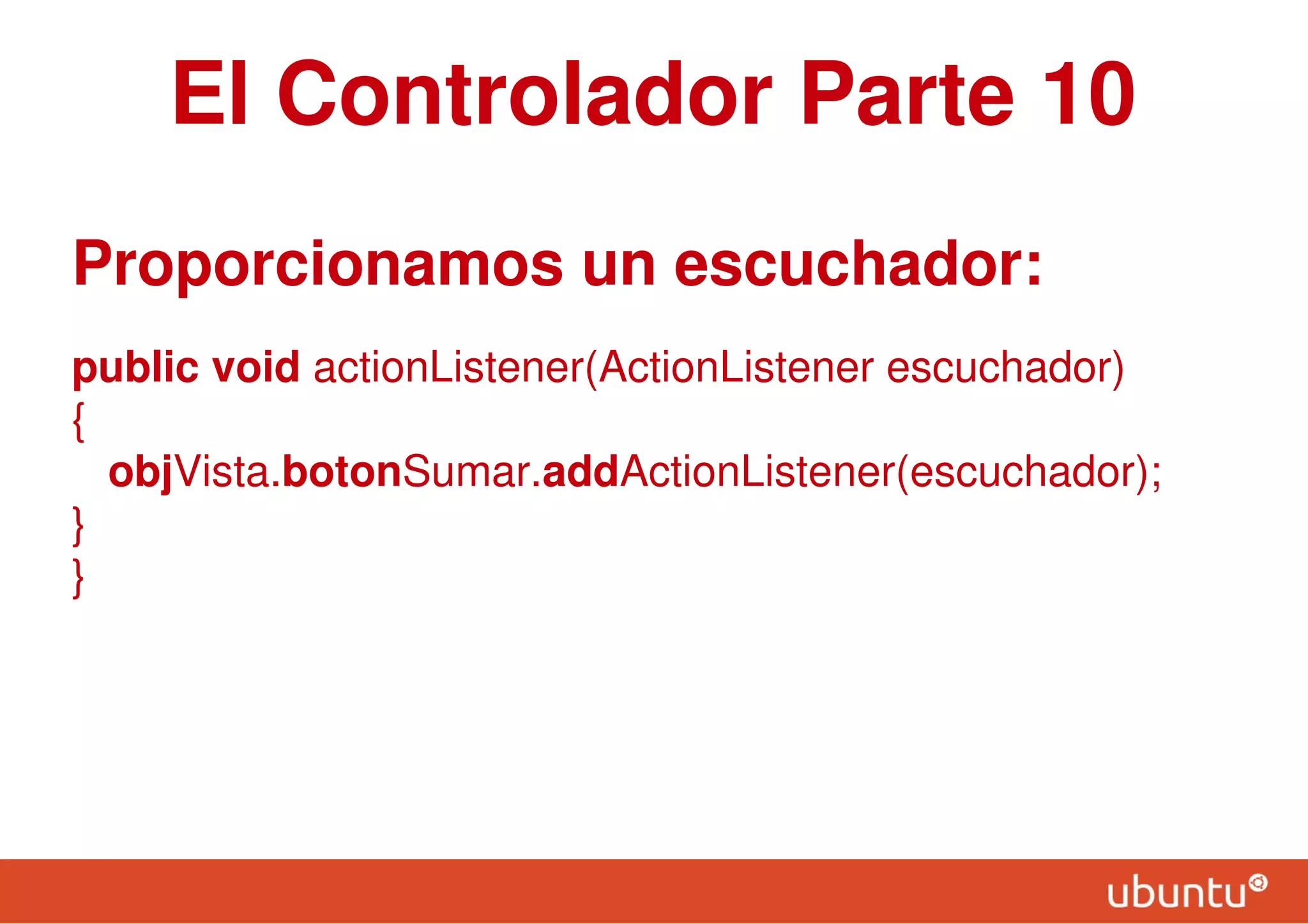 El Controlador Parte 10
Proporcionamos un escuchador:
public void actionListener(ActionListener escuchador)
{
objVista.botonSumar.addActionListener(escuchador);
}
}
 