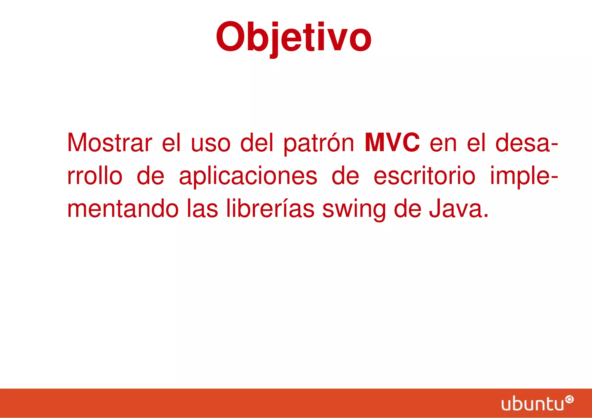 Objetivo
Mostrar el uso del patrón MVC en el desa-
rrollo de aplicaciones de escritorio imple-
mentando las librerías swing de Java.
 