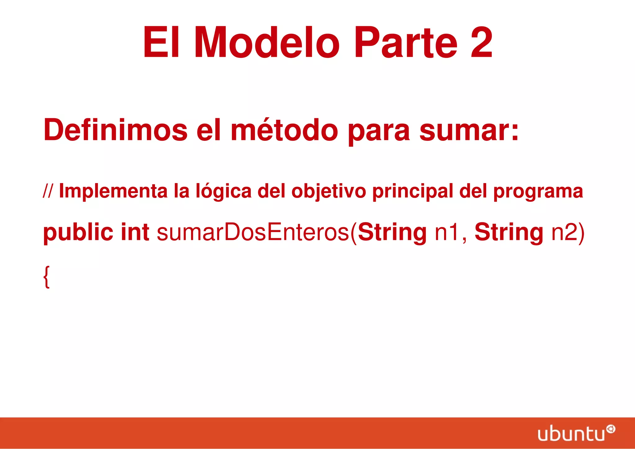 El Modelo Parte 2
Definimos el método para sumar:
// Implementa la lógica del objetivo principal del programa
public int sumarDosEnteros(String n1, String n2)
{
 