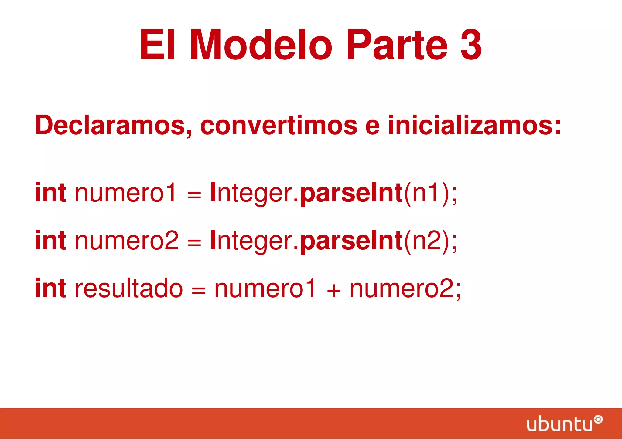 El Modelo Parte 3
Declaramos, convertimos e inicializamos:
int numero1 = Integer.parseInt(n1);
int numero2 = Integer.parseInt(n2);
int resultado = numero1 + numero2;
 