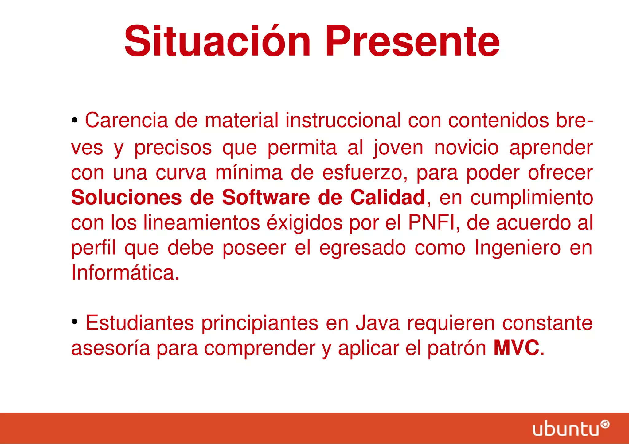 Situación Presente
● Carencia de material instruccional con contenidos bre-
ves y precisos que permita al joven novicio aprender
con una curva mínima de esfuerzo, para poder ofrecer
Soluciones de Software de Calidad, en cumplimiento
con los lineamientos éxigidos por el PNFI, de acuerdo al
perfil que debe poseer el egresado como Ingeniero en
Informática.
●
Estudiantes principiantes en Java requieren constante
asesoría para comprender y aplicar el patrón MVC.
 