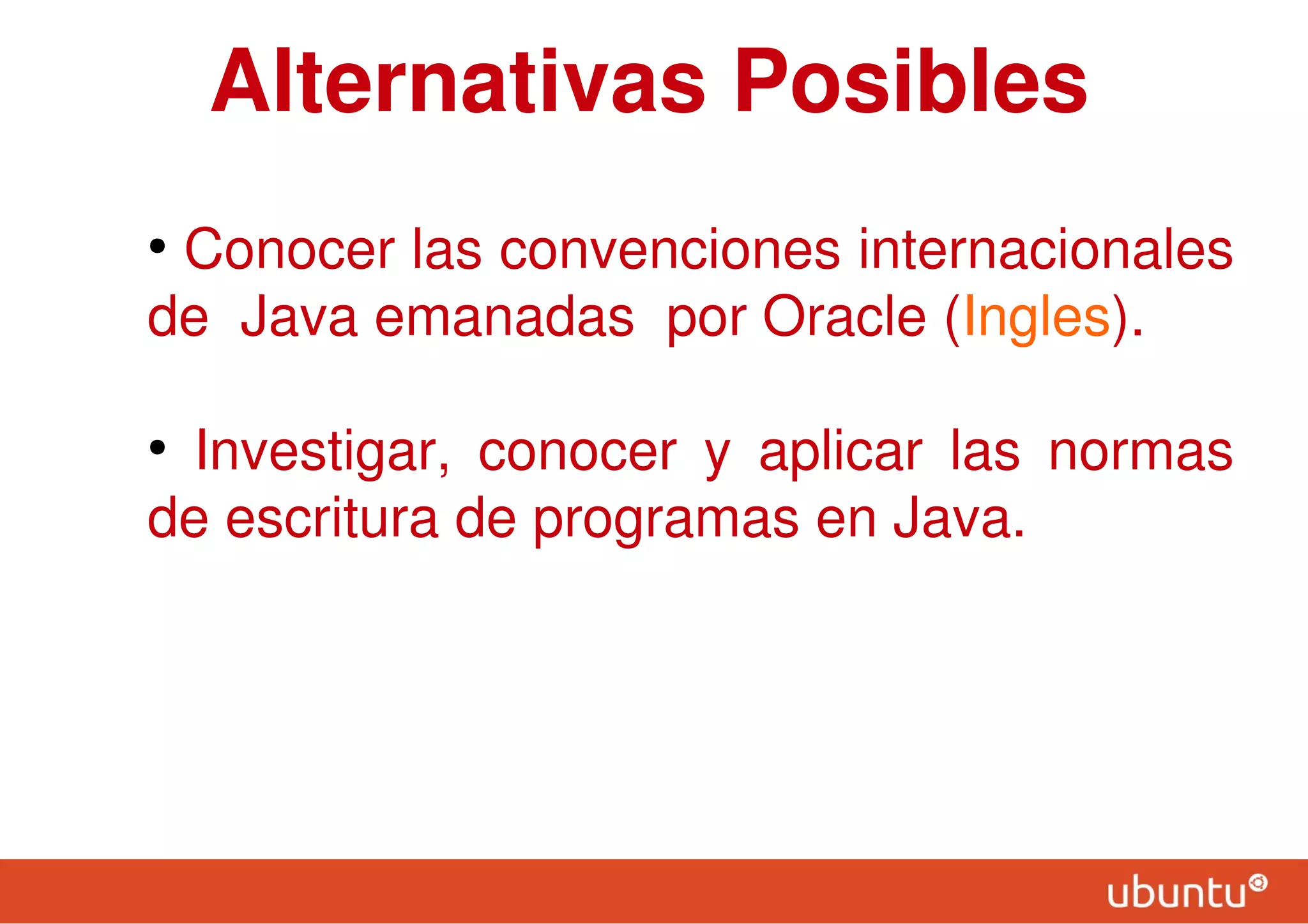 Alternativas Posibles
●
Conocer las convenciones internacionales
de Java emanadas por Oracle (Ingles).
●
Investigar, conocer y aplicar las normas
de escritura de programas en Java.
 