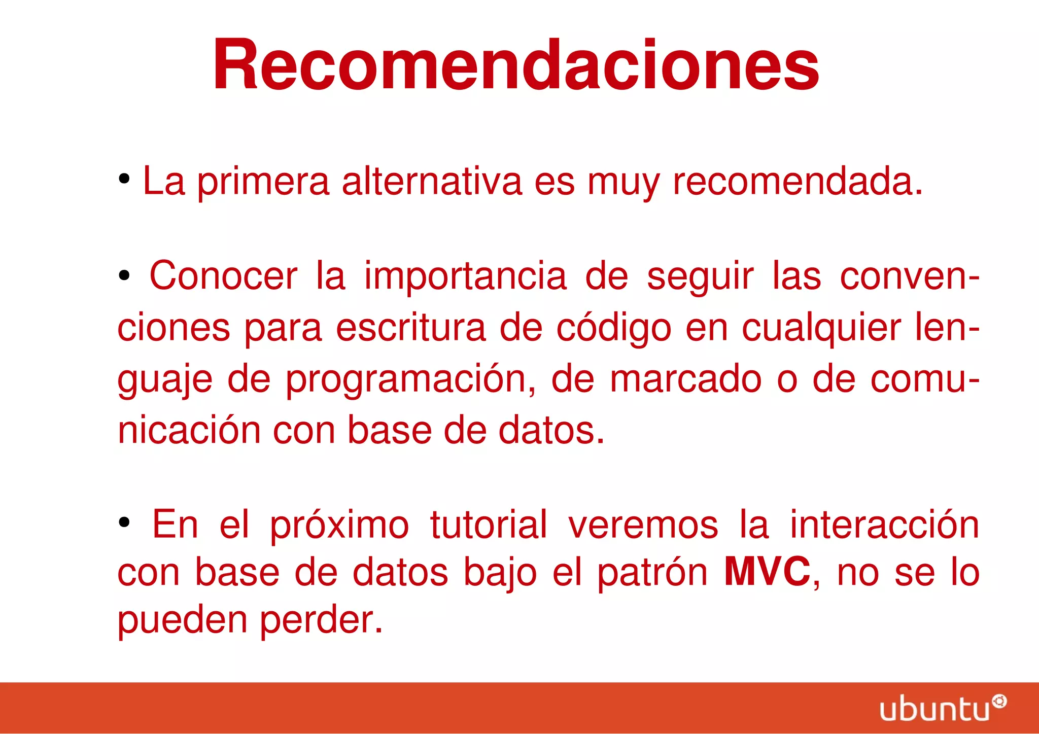 Recomendaciones
●
La primera alternativa es muy recomendada.
● Conocer la importancia de seguir las conven-
ciones para escritura de código en cualquier len-
guaje de programación, de marcado o de comu-
nicación con base de datos.
●
En el próximo tutorial veremos la interacción
con base de datos bajo el patrón MVC, no se lo
pueden perder.
 