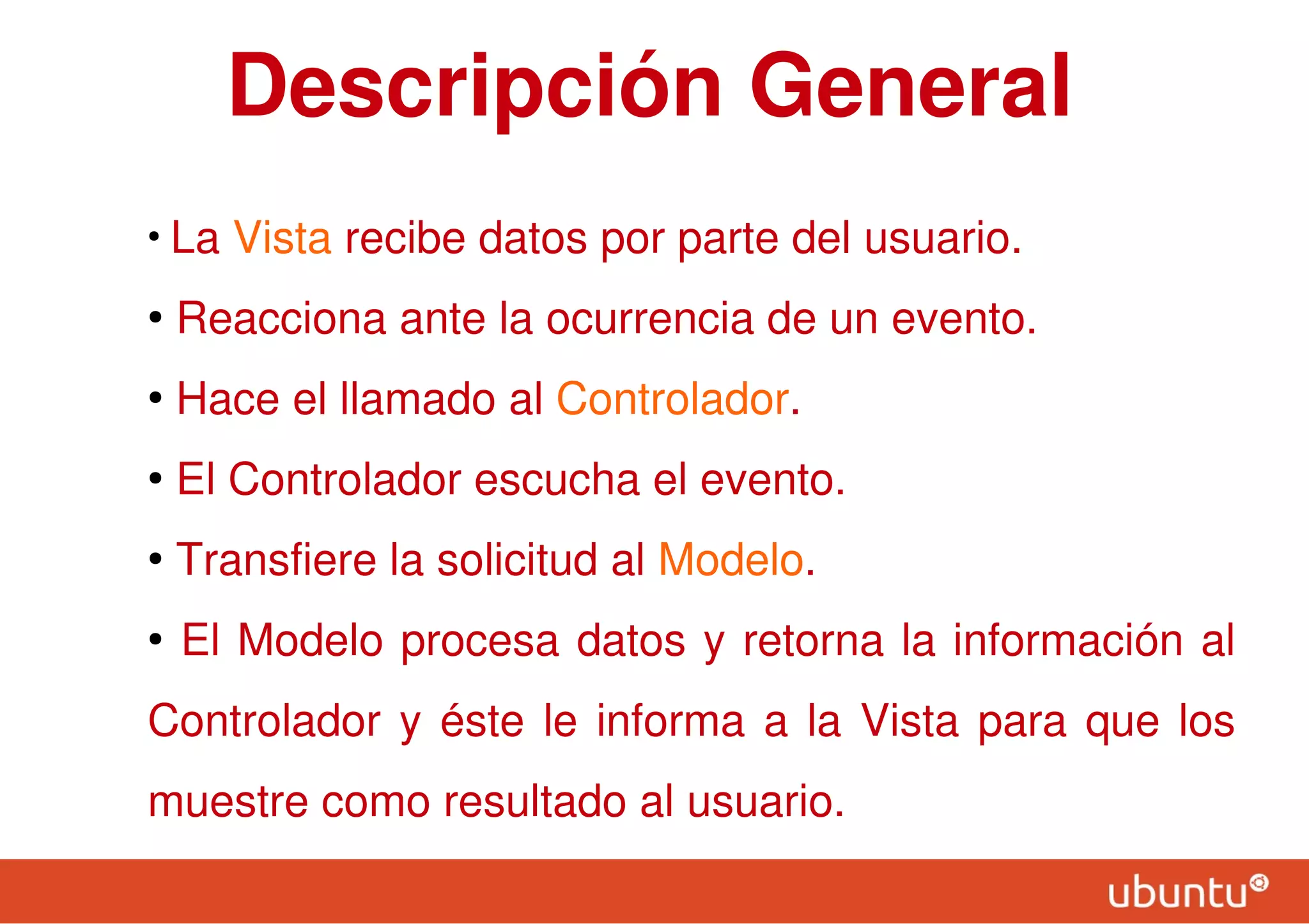 Descripción General
●
La Vista recibe datos por parte del usuario.
●
Reacciona ante la ocurrencia de un evento.
●
Hace el llamado al Controlador.
●
El Controlador escucha el evento.
●
Transfiere la solicitud al Modelo.
●
El Modelo procesa datos y retorna la información al
Controlador y éste le informa a la Vista para que los
muestre como resultado al usuario.
 