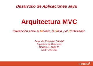 Desarrollo de Aplicaciones Java
Arquitectura MVC
Interacción entre el Modelo, la Vista y el Controlador.
Autor del Presente Tutorial
Ingeniero de Sistemas
Ignacio R. Aular R.
SCJP 310-055
 
