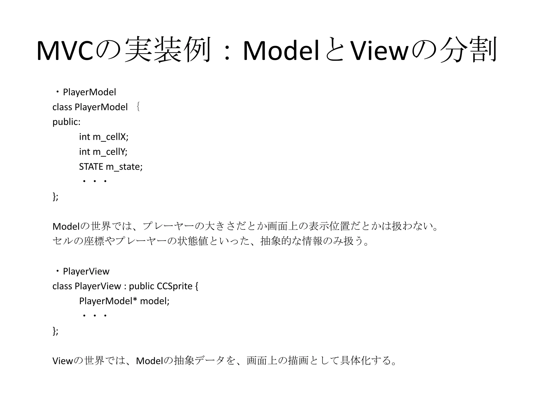 MVCの実装例：ModelとViewの分割
・PlayerModel
class PlayerModel ｛
public:
int m_cellX;
int m_cellY;
STATE m_state;
・・・
};
Modelの世界では、プレーヤーの大きさだとか画面上の表示位置だとかは扱わない。
セルの座標やプレーヤーの状態値といった、抽象的な情報のみ扱う。
・PlayerView
class PlayerView : public CCSprite {
PlayerModel* model;
・・・
};
Viewの世界では、Modelの抽象データを、画面上の描画として具体化する。
 