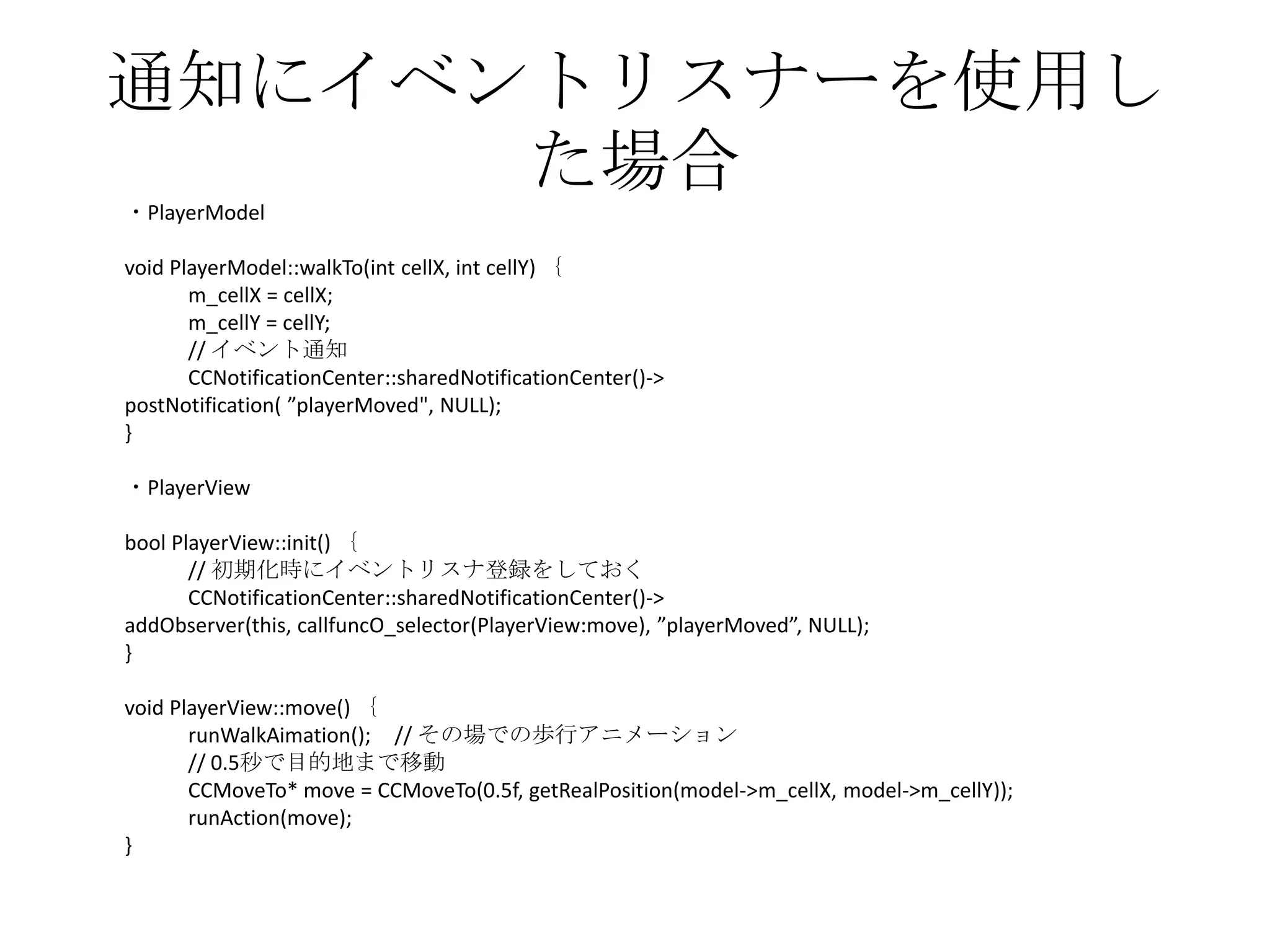 通知にイベントリスナーを使用し
た場合・PlayerModel
void PlayerModel::walkTo(int cellX, int cellY) ｛
m_cellX = cellX;
m_cellY = cellY;
// イベント通知
CCNotificationCenter::sharedNotificationCenter()->
postNotification( ”playerMoved", NULL);
}
・PlayerView
bool PlayerView::init() ｛
// 初期化時にイベントリスナ登録をしておく
CCNotificationCenter::sharedNotificationCenter()->
addObserver(this, callfuncO_selector(PlayerView:move), ”playerMoved”, NULL);
}
void PlayerView::move() ｛
runWalkAimation(); // その場での歩行アニメーション
// 0.5秒で目的地まで移動
CCMoveTo* move = CCMoveTo(0.5f, getRealPosition(model->m_cellX, model->m_cellY));
runAction(move);
}
 