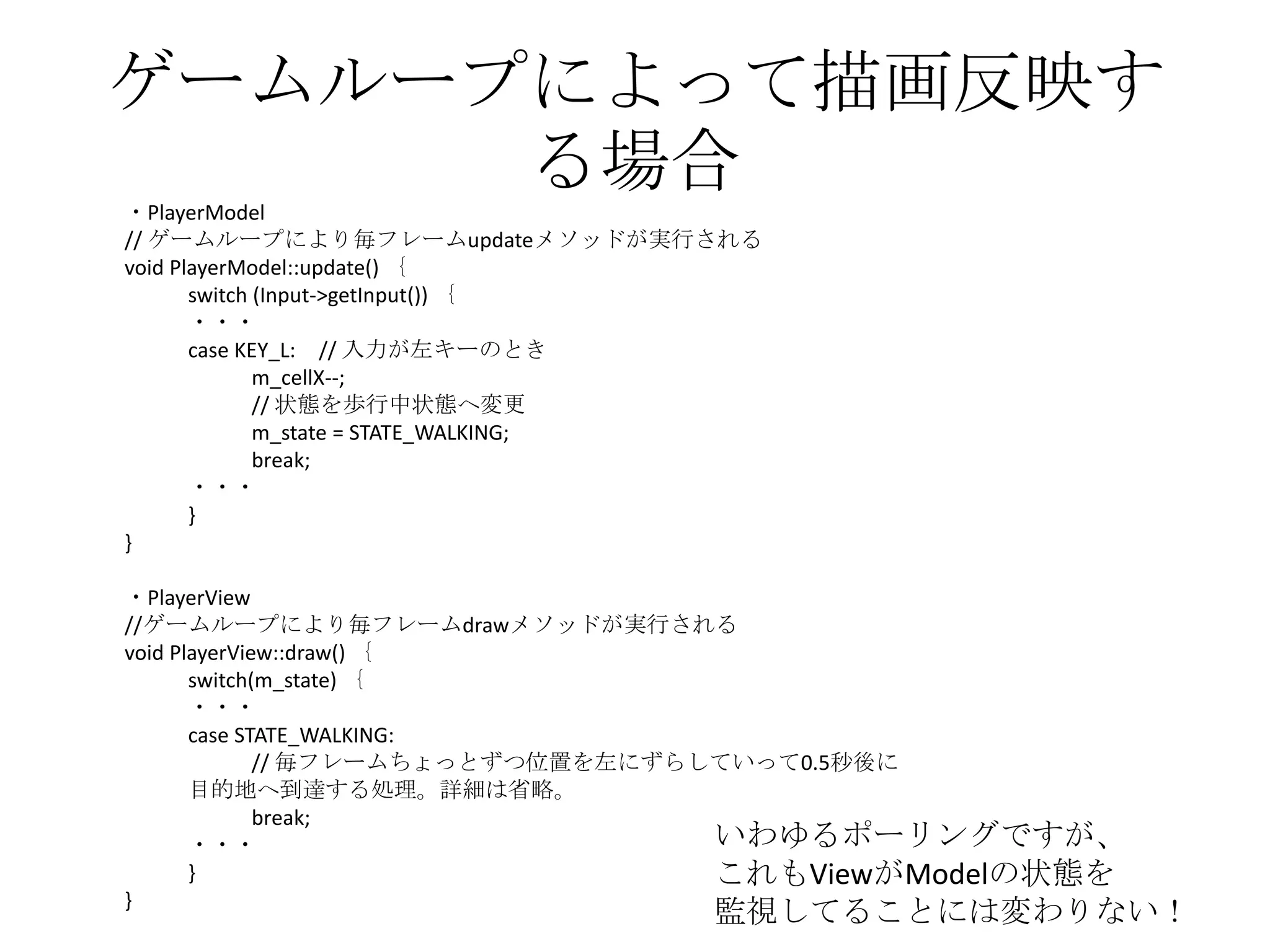 ゲームループによって描画反映す
る場合・PlayerModel
// ゲームループにより毎フレームupdateメソッドが実行される
void PlayerModel::update() ｛
switch (Input->getInput()) ｛
・・・
case KEY_L: // 入力が左キーのとき
m_cellX--;
// 状態を歩行中状態へ変更
m_state = STATE_WALKING;
break;
・・・
}
}
・PlayerView
//ゲームループにより毎フレームdrawメソッドが実行される
void PlayerView::draw() ｛
switch(m_state) ｛
・・・
case STATE_WALKING:
// 毎フレームちょっとずつ位置を左にずらしていって0.5秒後に
目的地へ到達する処理。詳細は省略。
break;
・・・
}
}
いわゆるポーリングですが、
これもViewがModelの状態を
監視してることには変わりない！
 