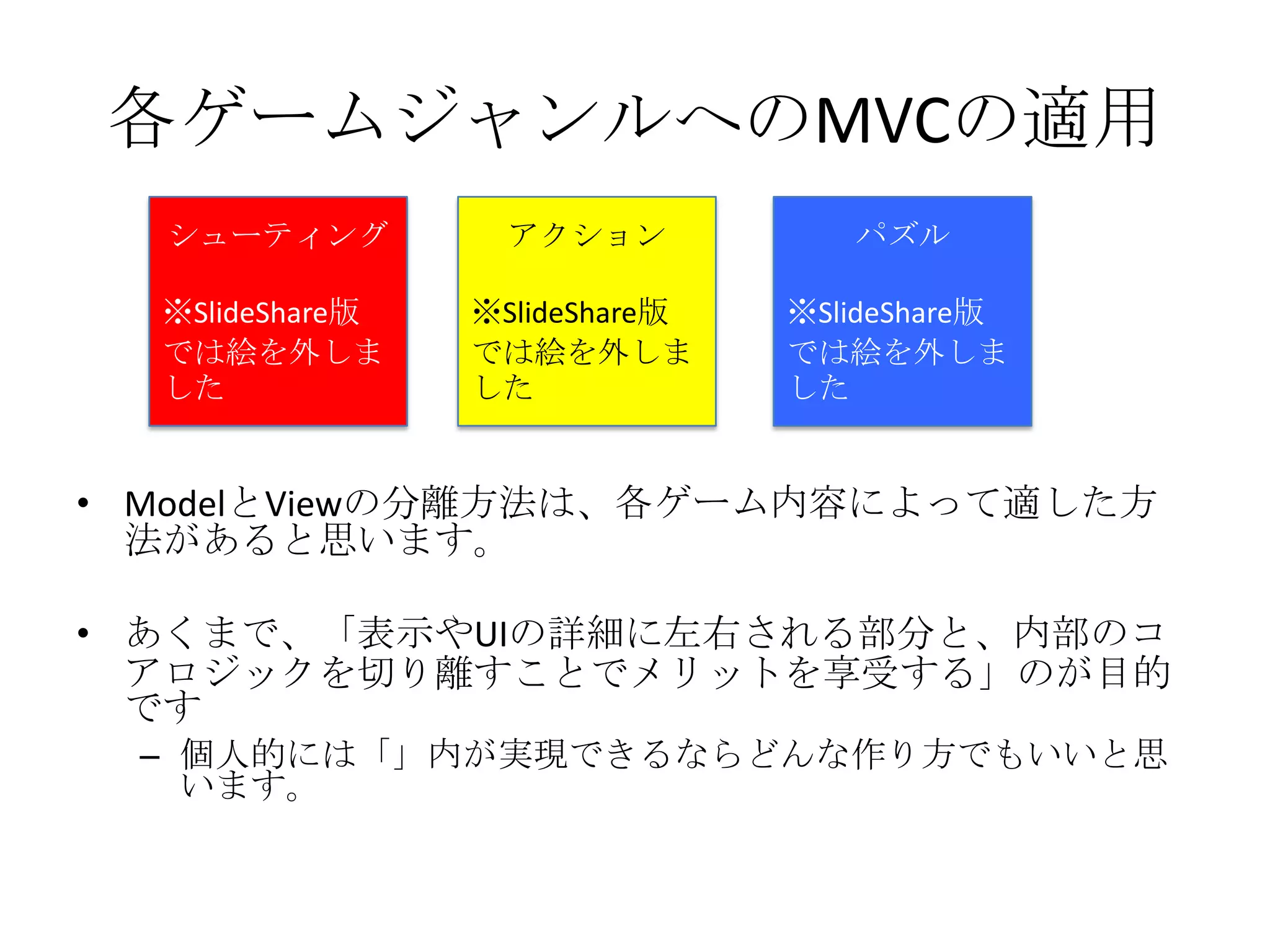 • ModelとViewの分離方法は、各ゲーム内容によって適した方
法があると思います。
• あくまで、「表示やUIの詳細に左右される部分と、内部のコ
アロジックを切り離すことでメリットを享受する」のが目的
です
– 個人的には「」内が実現できるならどんな作り方でもいいと思
います。
各ゲームジャンルへのMVCの適用
シューティング
※SlideShare版
では絵を外しま
した
アクション
※SlideShare版
では絵を外しま
した
パズル
※SlideShare版
では絵を外しま
した
 