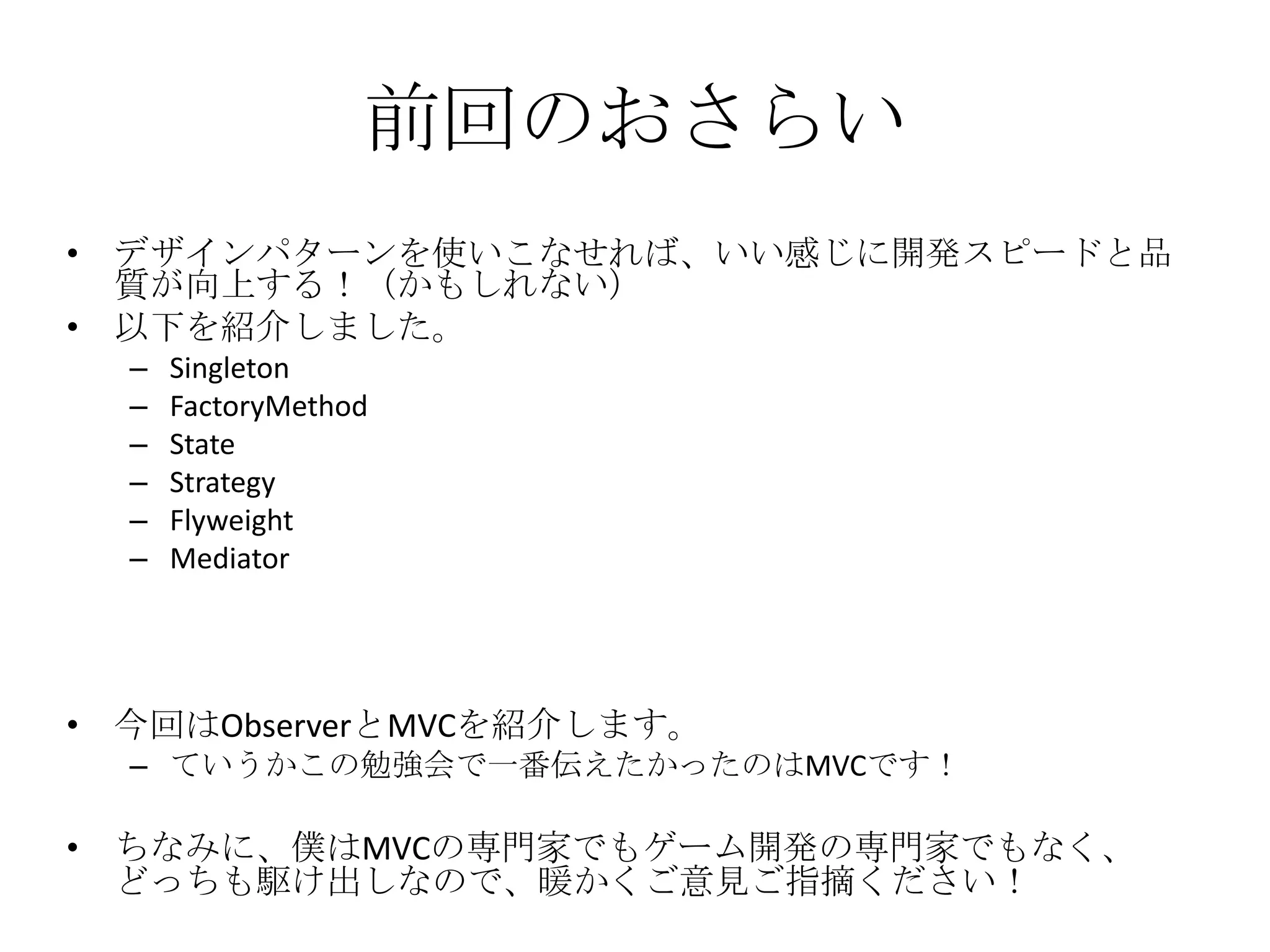 前回のおさらい
• デザインパターンを使いこなせれば、いい感じに開発スピードと品
質が向上する！（かもしれない）
• 以下を紹介しました。
– Singleton
– FactoryMethod
– State
– Strategy
– Flyweight
– Mediator
• 今回はObserverとMVCを紹介します。
– ていうかこの勉強会で一番伝えたかったのはMVCです！
• ちなみに、僕はMVCの専門家でもゲーム開発の専門家でもなく、
どっちも駆け出しなので、暖かくご意見ご指摘ください！
 