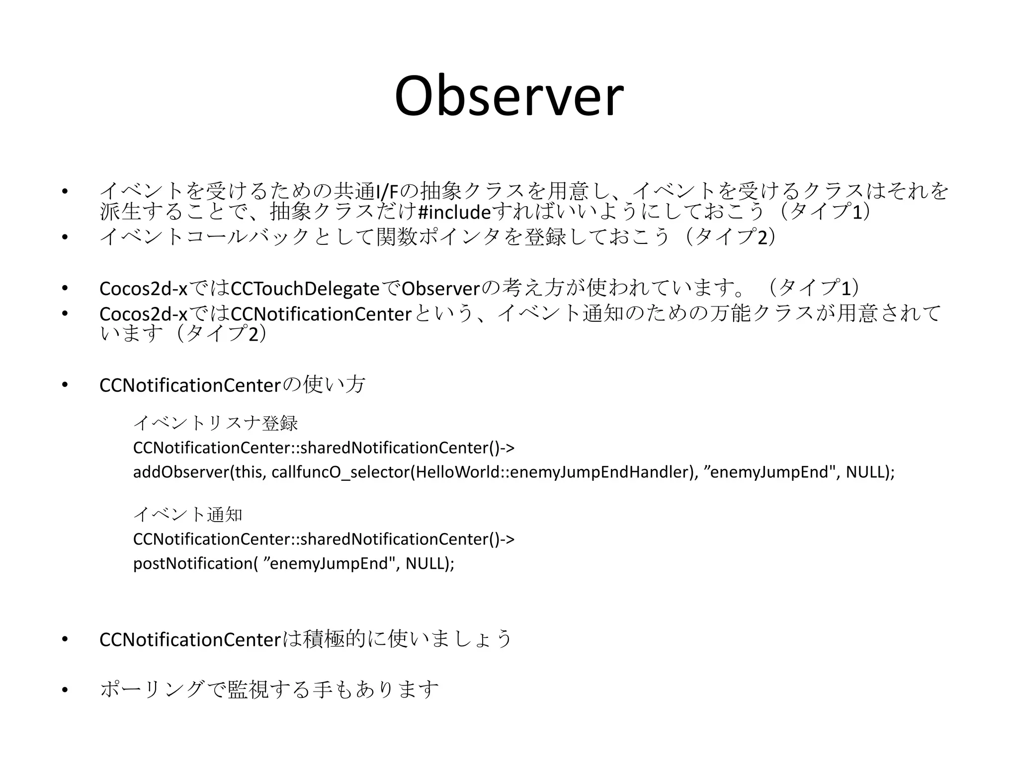 Observer
• イベントを受けるための共通I/Fの抽象クラスを用意し、イベントを受けるクラスはそれを
派生することで、抽象クラスだけ#includeすればいいようにしておこう（タイプ1）
• イベントコールバックとして関数ポインタを登録しておこう（タイプ2）
• Cocos2d-xではCCTouchDelegateでObserverの考え方が使われています。（タイプ1）
• Cocos2d-xではCCNotificationCenterという、イベント通知のための万能クラスが用意されて
います（タイプ2）
• CCNotificationCenterの使い方
• CCNotificationCenterは積極的に使いましょう
• ポーリングで監視する手もあります
イベントリスナ登録
CCNotificationCenter::sharedNotificationCenter()->
addObserver(this, callfuncO_selector(HelloWorld::enemyJumpEndHandler), ”enemyJumpEnd", NULL);
イベント通知
CCNotificationCenter::sharedNotificationCenter()->
postNotification( ”enemyJumpEnd", NULL);
 