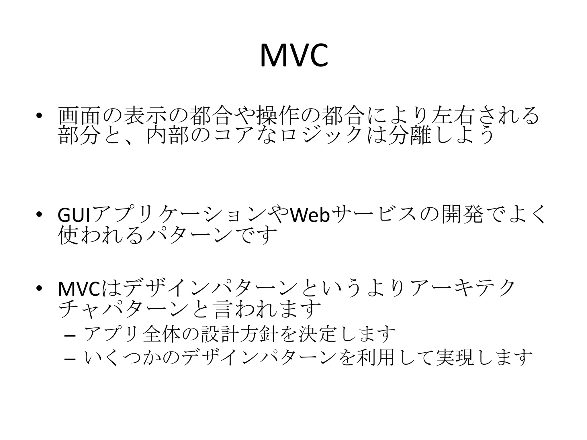 MVC
• 画面の表示の都合や操作の都合により左右される
部分と、内部のコアなロジックは分離しよう
• GUIアプリケーションやWebサービスの開発でよく
使われるパターンです
• MVCはデザインパターンというよりアーキテク
チャパターンと言われます
– アプリ全体の設計方針を決定します
– いくつかのデザインパターンを利用して実現します
 