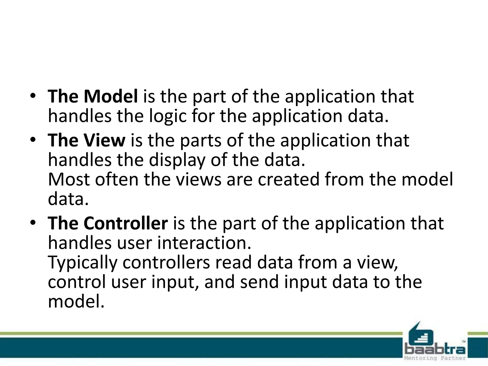 • The Model is the part of the application that
handles the logic for the application data.
• The View is the parts of the application that
handles the display of the data.
Most often the views are created from the model
data.
• The Controller is the part of the application that
handles user interaction.
Typically controllers read data from a view,
control user input, and send input data to the
model.