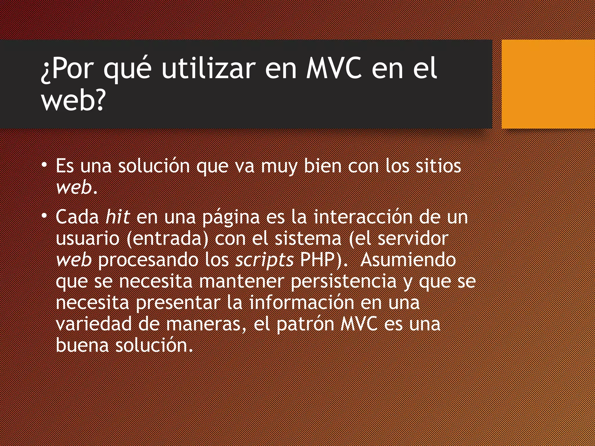 ¿Por qué utilizar en MVC en el
web?
• Es una solución que va muy bien con los sitios
web.
• Cada hit en una página es la interacción de un
usuario (entrada) con el sistema (el servidor
web procesando los scripts PHP). Asumiendo
que se necesita mantener persistencia y que se
necesita presentar la información en una
variedad de maneras, el patrón MVC es una
buena solución.

 