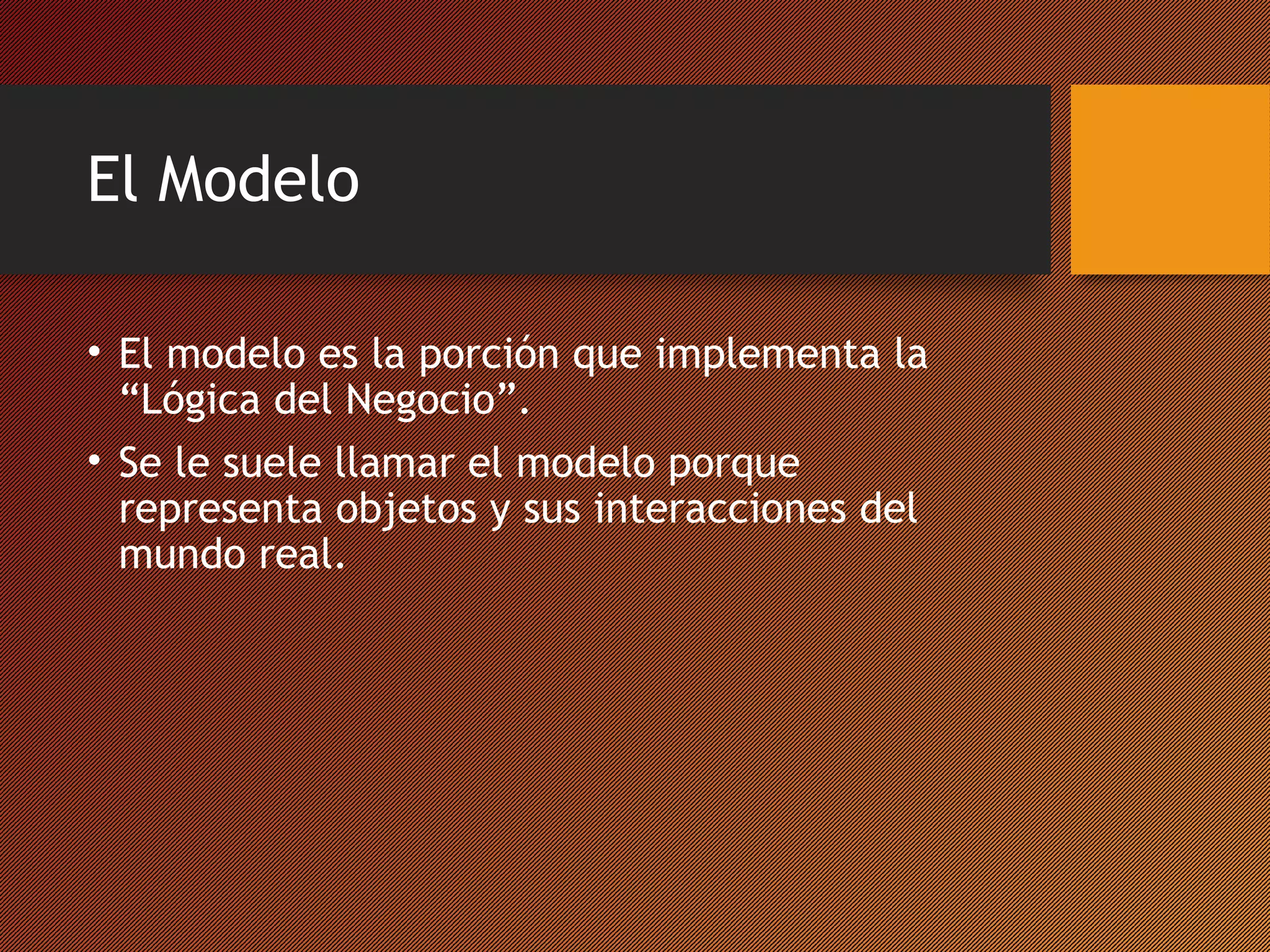 El Modelo
• El modelo es la porción que implementa la
“Lógica del Negocio”.
• Se le suele llamar el modelo porque
representa objetos y sus interacciones del
mundo real.

 