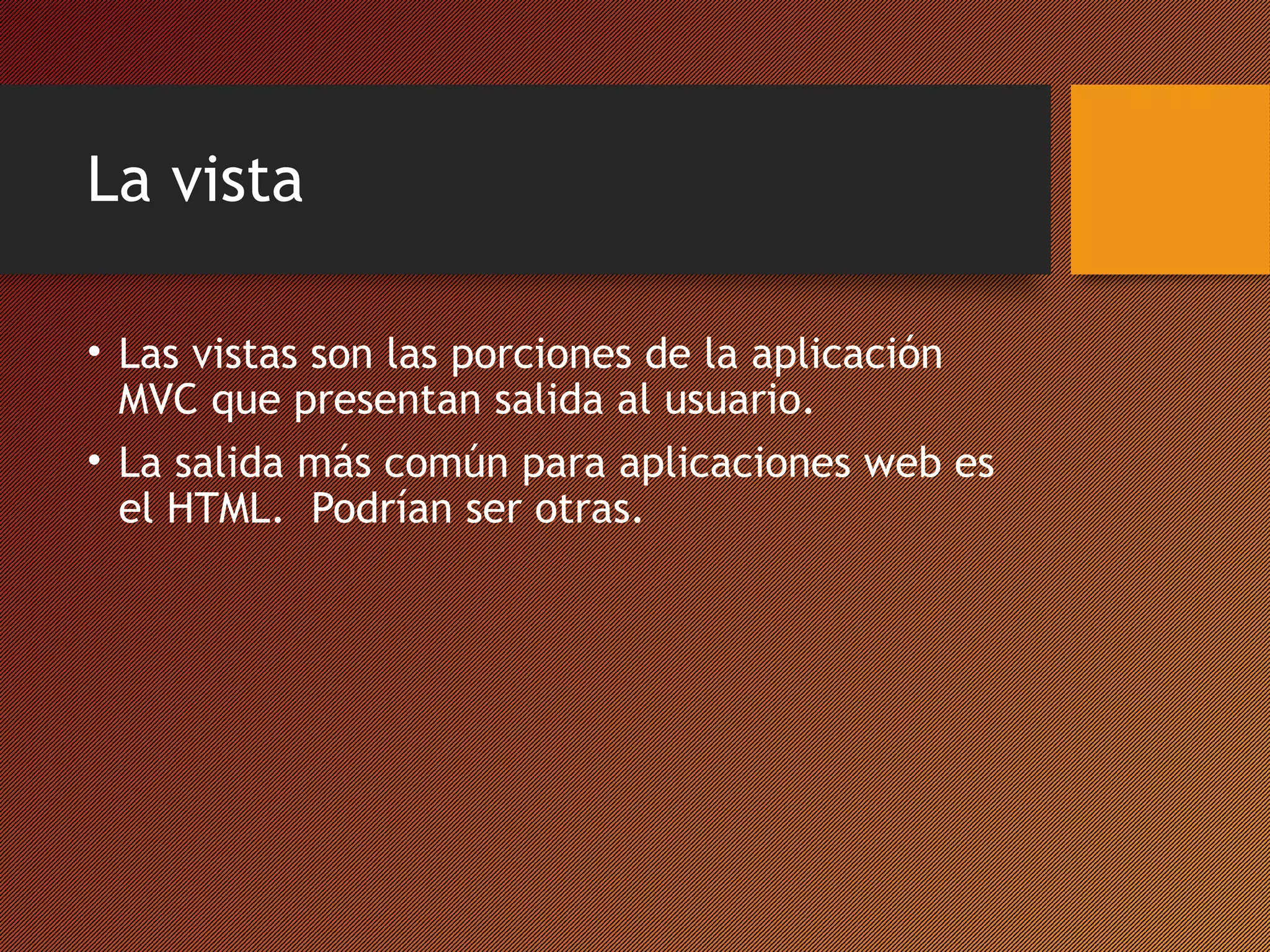 La vista
• Las vistas son las porciones de la aplicación
MVC que presentan salida al usuario.
• La salida más común para aplicaciones web es
el HTML. Podrían ser otras.

 