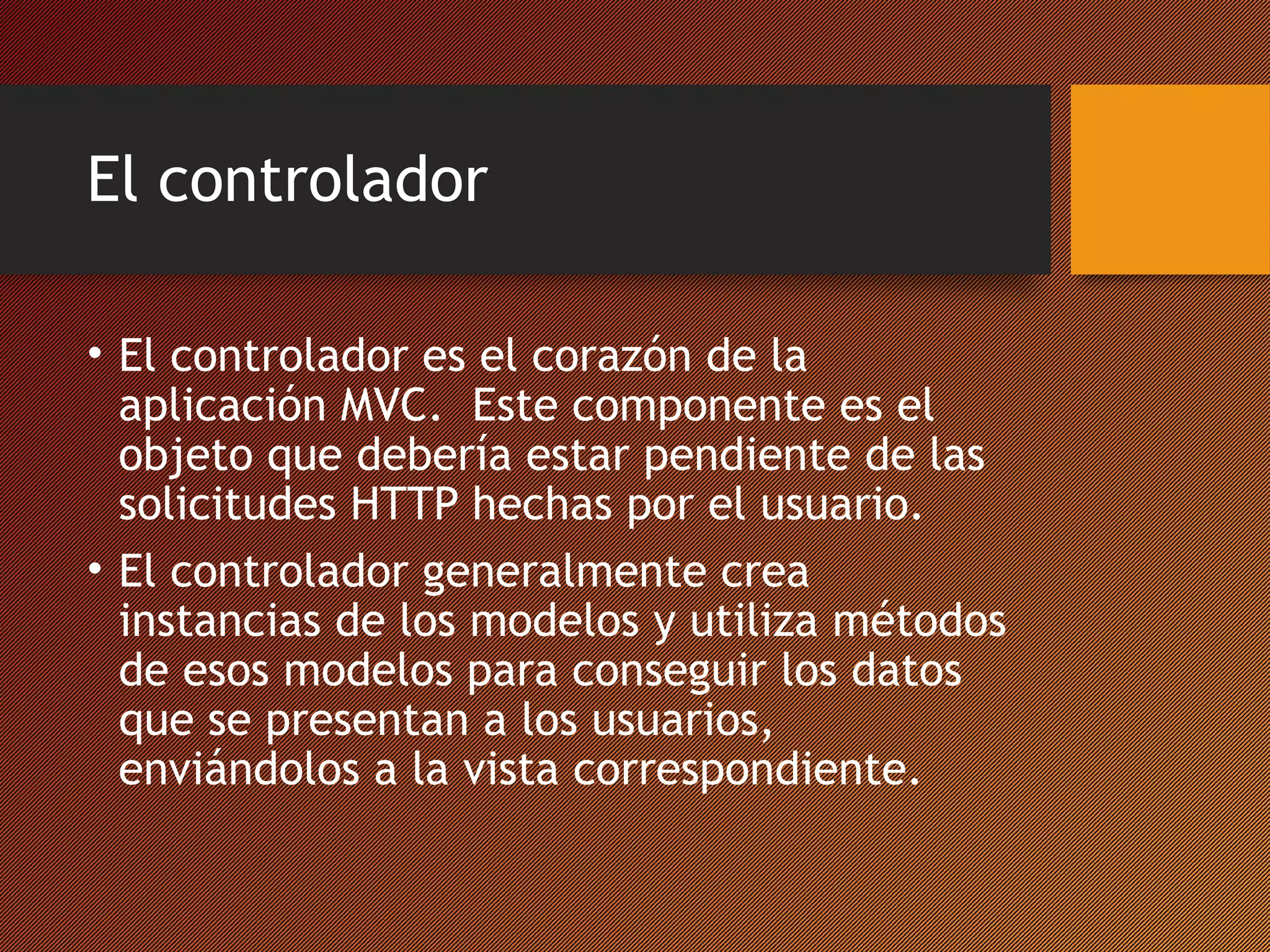 El controlador
• El controlador es el corazón de la
aplicación MVC. Este componente es el
objeto que debería estar pendiente de las
solicitudes HTTP hechas por el usuario.
• El controlador generalmente crea
instancias de los modelos y utiliza métodos
de esos modelos para conseguir los datos
que se presentan a los usuarios,
enviándolos a la vista correspondiente.

 