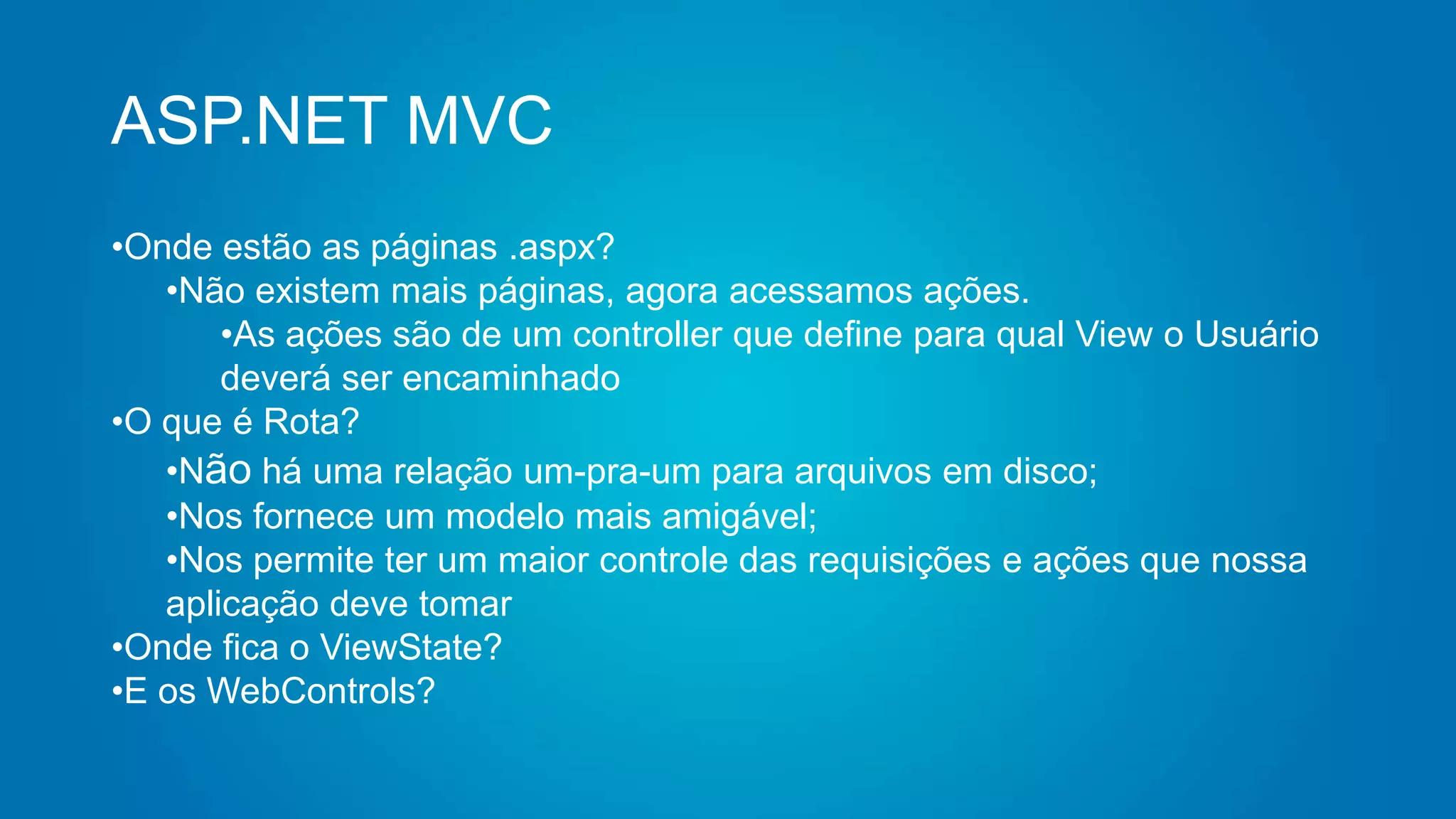 ASP.NET MVC
•Onde estão as páginas .aspx?
•Não existem mais páginas, agora acessamos ações.
•As ações são de um controller que define para qual View o Usuário
deverá ser encaminhado
•O que é Rota?
•Não há uma relação um-pra-um para arquivos em disco;
•Nos fornece um modelo mais amigável;
•Nos permite ter um maior controle das requisições e ações que nossa
aplicação deve tomar
•Onde fica o ViewState?
•E os WebControls?
 