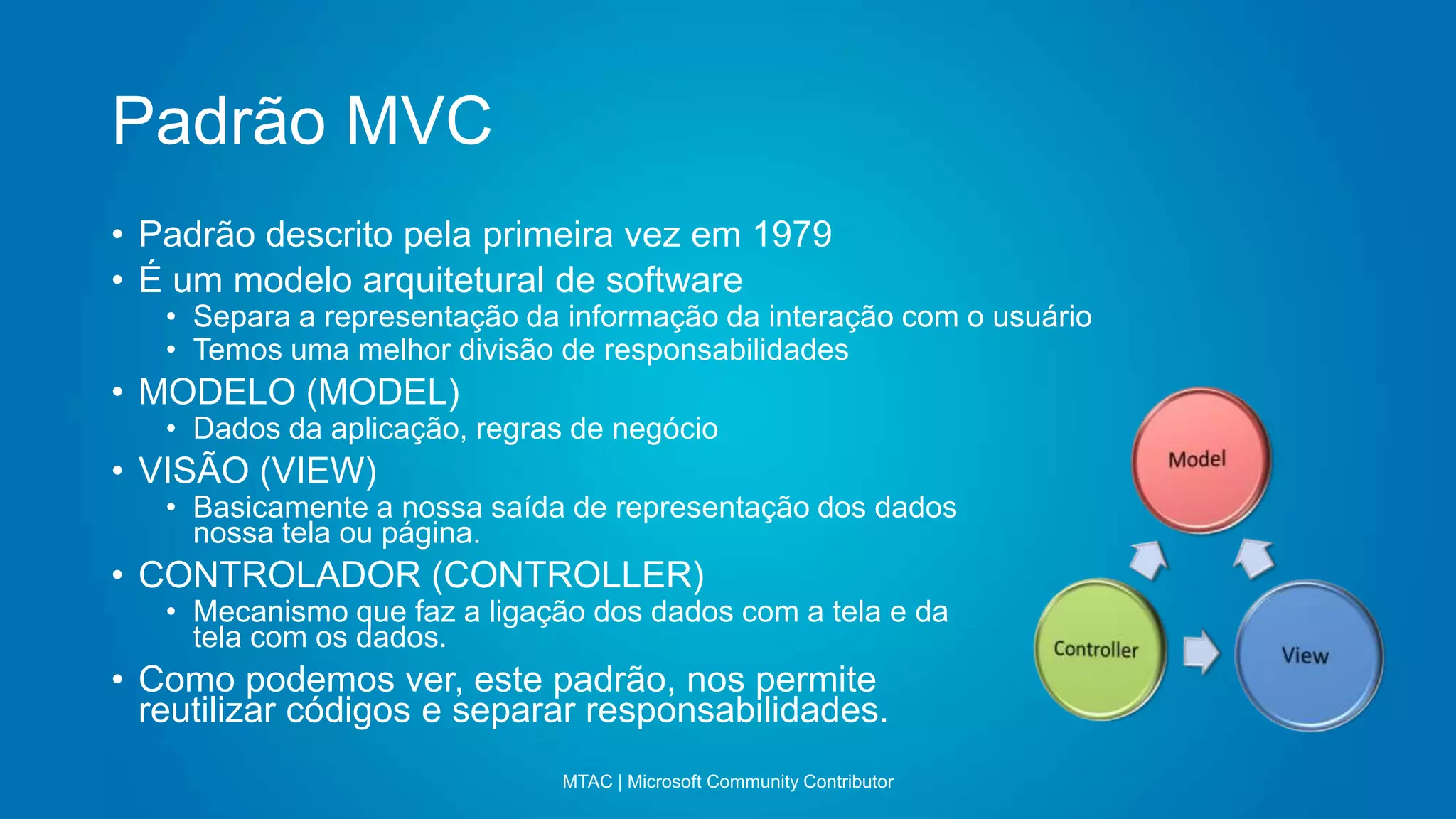Padrão MVC
MTAC | Microsoft Community Contributor
• Padrão descrito pela primeira vez em 1979
• É um modelo arquitetural de software
• Separa a representação da informação da interação com o usuário
• Temos uma melhor divisão de responsabilidades
• MODELO (MODEL)
• Dados da aplicação, regras de negócio
• VISÃO (VIEW)
• Basicamente a nossa saída de representação dos dados
nossa tela ou página.
• CONTROLADOR (CONTROLLER)
• Mecanismo que faz a ligação dos dados com a tela e da
tela com os dados.
• Como podemos ver, este padrão, nos permite
reutilizar códigos e separar responsabilidades.
 