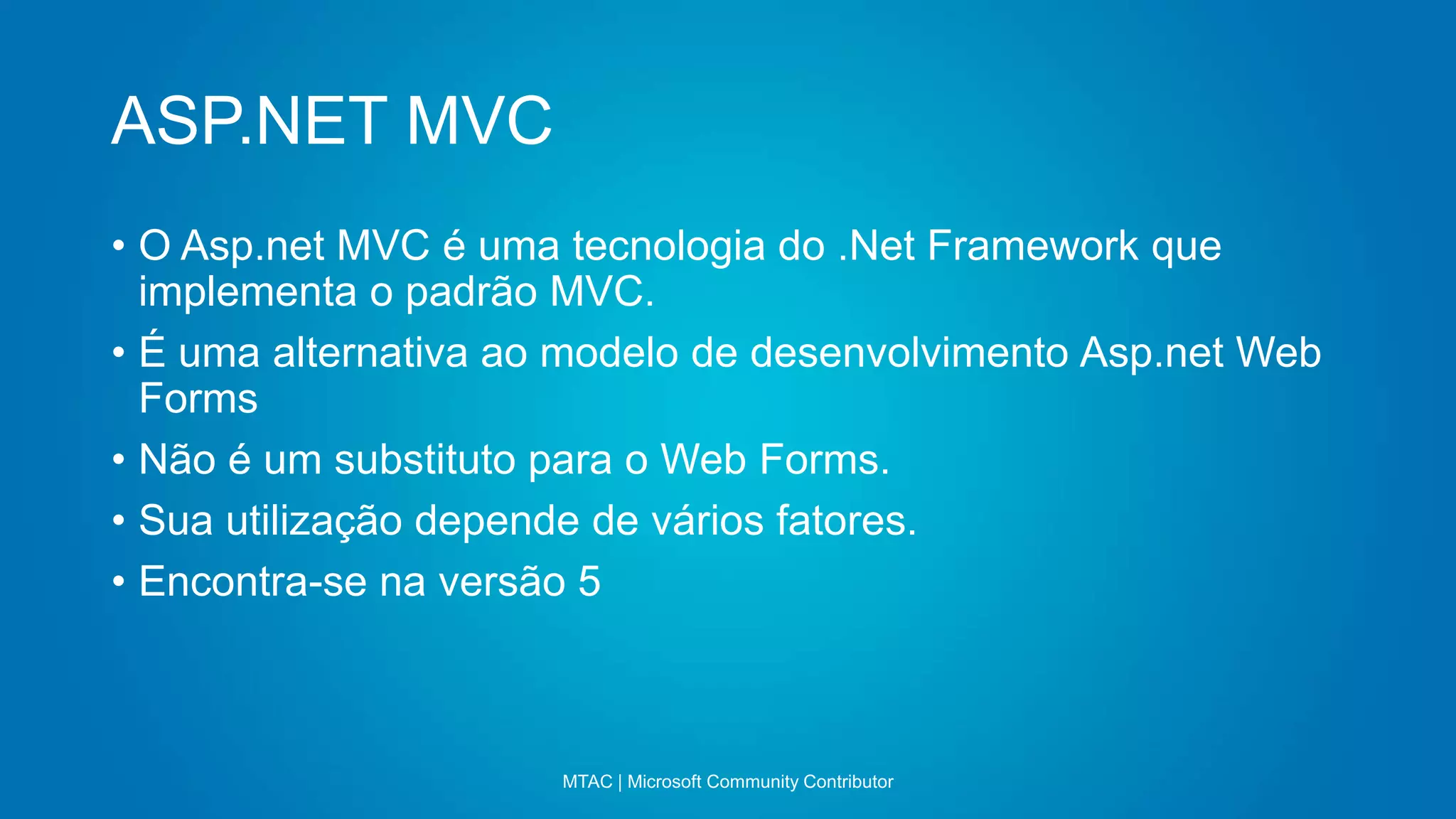 ASP.NET MVC
MTAC | Microsoft Community Contributor
• O Asp.net MVC é uma tecnologia do .Net Framework que
implementa o padrão MVC.
• É uma alternativa ao modelo de desenvolvimento Asp.net Web
Forms
• Não é um substituto para o Web Forms.
• Sua utilização depende de vários fatores.
• Encontra-se na versão 5
 