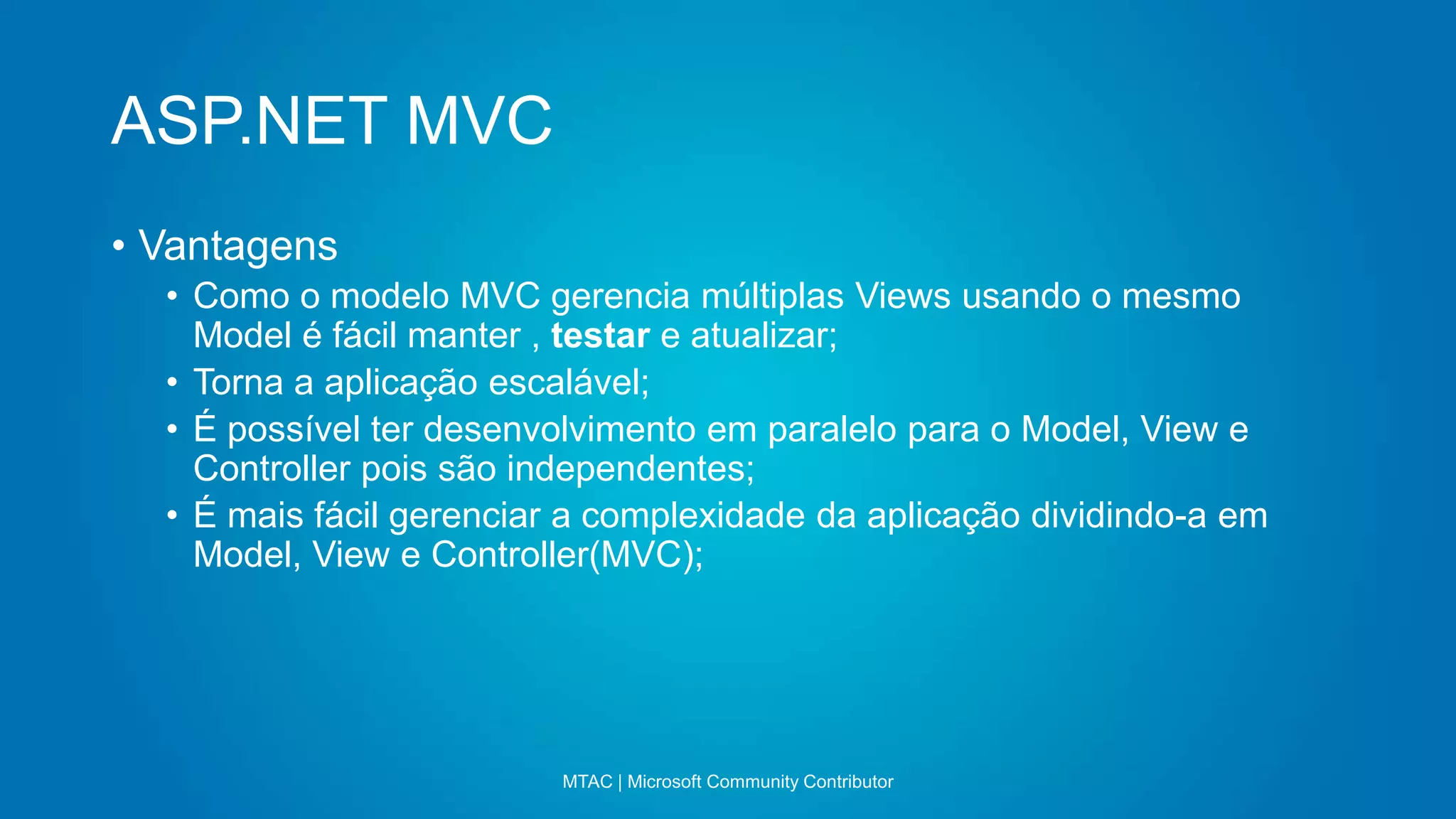 ASP.NET MVC
MTAC | Microsoft Community Contributor
• Vantagens
• Como o modelo MVC gerencia múltiplas Views usando o mesmo
Model é fácil manter , testar e atualizar;
• Torna a aplicação escalável;
• É possível ter desenvolvimento em paralelo para o Model, View e
Controller pois são independentes;
• É mais fácil gerenciar a complexidade da aplicação dividindo-a em
Model, View e Controller(MVC);
 