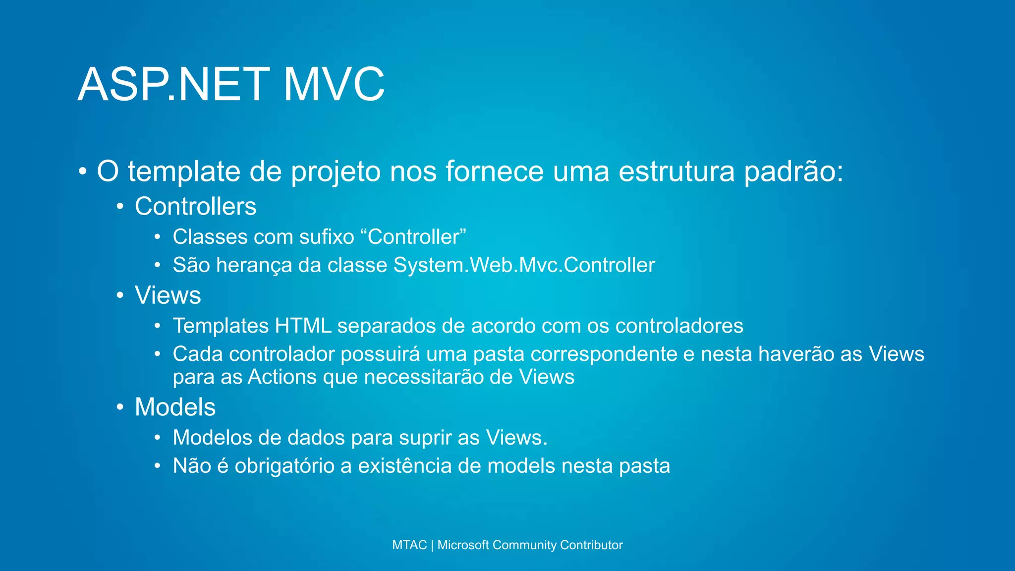 ASP.NET MVC
MTAC | Microsoft Community Contributor
• O template de projeto nos fornece uma estrutura padrão:
• Controllers
• Classes com sufixo “Controller”
• São herança da classe System.Web.Mvc.Controller
• Views
• Templates HTML separados de acordo com os controladores
• Cada controlador possuirá uma pasta correspondente e nesta haverão as Views
para as Actions que necessitarão de Views
• Models
• Modelos de dados para suprir as Views.
• Não é obrigatório a existência de models nesta pasta
 