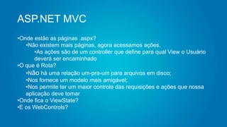 ASP.NET MVC
•Onde estão as páginas .aspx?
•Não existem mais páginas, agora acessamos ações.
•As ações são de um controller que define para qual View o Usuário
deverá ser encaminhado
•O que é Rota?
•Não há uma relação um-pra-um para arquivos em disco;
•Nos fornece um modelo mais amigável;
•Nos permite ter um maior controle das requisições e ações que nossa
aplicação deve tomar
•Onde fica o ViewState?
•E os WebControls?
 
