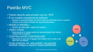 Padrão MVC
MTAC | Microsoft Community Contributor
• Padrão descrito pela primeira vez em 1979
• É um modelo arquitetural de software
• Separa a representação da informação da interação com o usuário
• Temos uma melhor divisão de responsabilidades
• MODELO (MODEL)
• Dados da aplicação, regras de negócio
• VISÃO (VIEW)
• Basicamente a nossa saída de representação dos dados
nossa tela ou página.
• CONTROLADOR (CONTROLLER)
• Mecanismo que faz a ligação dos dados com a tela e da
tela com os dados.
• Como podemos ver, este padrão, nos permite
reutilizar códigos e separar responsabilidades.
 
