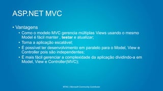 ASP.NET MVC
MTAC | Microsoft Community Contributor
• Vantagens
• Como o modelo MVC gerencia múltiplas Views usando o mesmo
Model é fácil manter , testar e atualizar;
• Torna a aplicação escalável;
• É possível ter desenvolvimento em paralelo para o Model, View e
Controller pois são independentes;
• É mais fácil gerenciar a complexidade da aplicação dividindo-a em
Model, View e Controller(MVC);
 