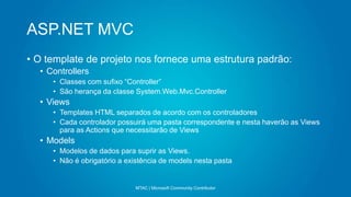 ASP.NET MVC
MTAC | Microsoft Community Contributor
• O template de projeto nos fornece uma estrutura padrão:
• Controllers
• Classes com sufixo “Controller”
• São herança da classe System.Web.Mvc.Controller
• Views
• Templates HTML separados de acordo com os controladores
• Cada controlador possuirá uma pasta correspondente e nesta haverão as Views
para as Actions que necessitarão de Views
• Models
• Modelos de dados para suprir as Views.
• Não é obrigatório a existência de models nesta pasta
 
