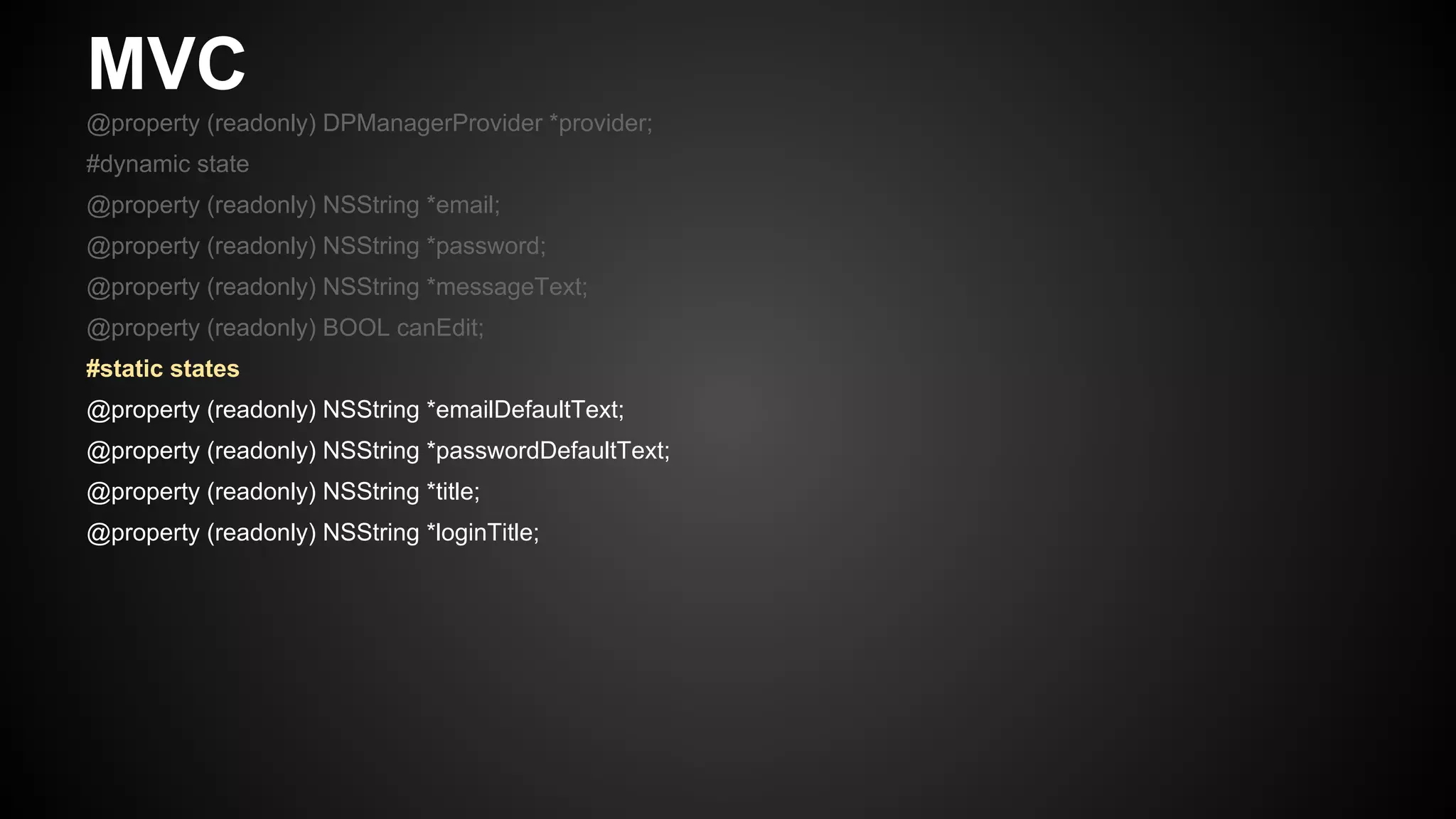 MVC
@property (readonly) DPManagerProvider *provider;
#dynamic state
@property (readonly) NSString *email;
@property (readonly) NSString *password;
@property (readonly) NSString *messageText;
@property (readonly) BOOL canEdit;
#static states
@property (readonly) NSString *emailDefaultText;
@property (readonly) NSString *passwordDefaultText;
@property (readonly) NSString *title;
@property (readonly) NSString *loginTitle;
 