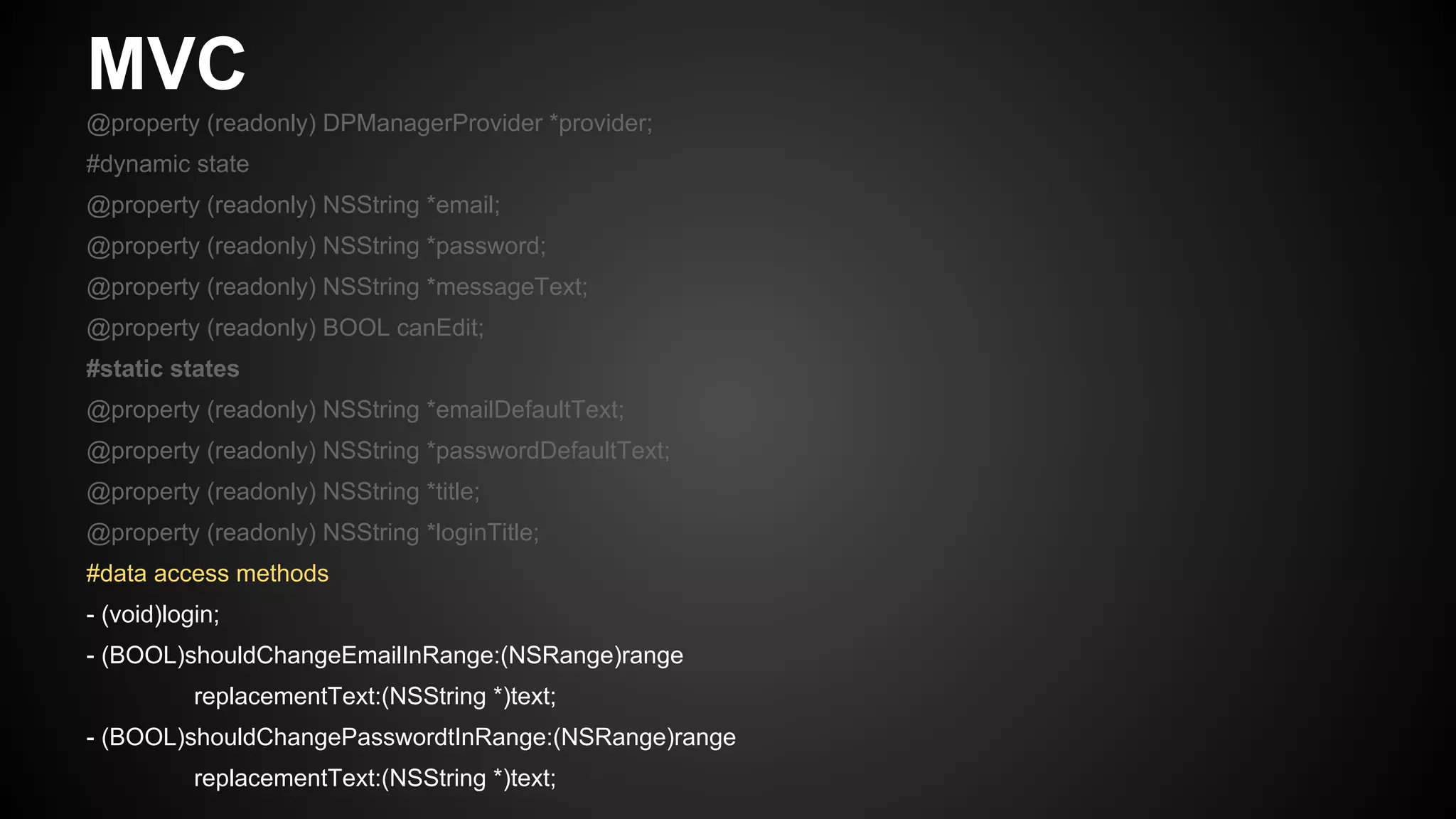 MVC
@property (readonly) DPManagerProvider *provider;
#dynamic state
@property (readonly) NSString *email;
@property (readonly) NSString *password;
@property (readonly) NSString *messageText;
@property (readonly) BOOL canEdit;
#static states
@property (readonly) NSString *emailDefaultText;
@property (readonly) NSString *passwordDefaultText;
@property (readonly) NSString *title;
@property (readonly) NSString *loginTitle;
#data access methods
- (void)login;
- (BOOL)shouldChangeEmailInRange:(NSRange)range
replacementText:(NSString *)text;
- (BOOL)shouldChangePasswordtInRange:(NSRange)range
replacementText:(NSString *)text;
 