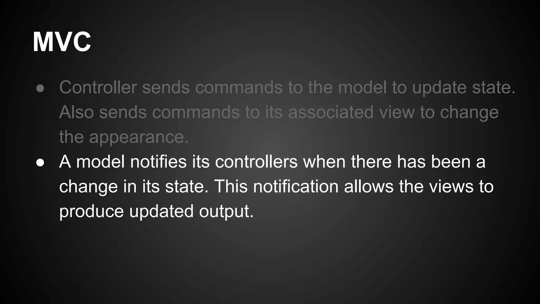 MVC
● Controller sends commands to the model to update state.
Also sends commands to its associated view to change
the appearance.
● A model notifies its controllers when there has been a
change in its state. This notification allows the views to
produce updated output.
 