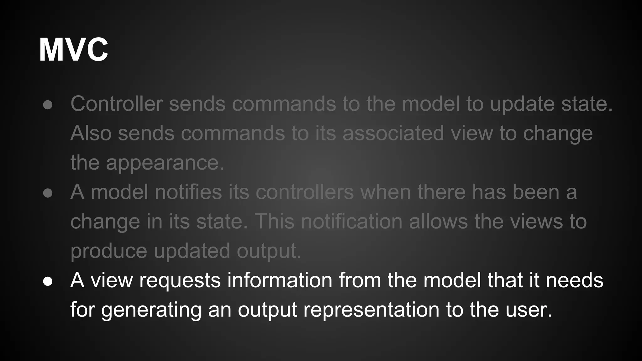 MVC
● Controller sends commands to the model to update state.
Also sends commands to its associated view to change
the appearance.
● A model notifies its controllers when there has been a
change in its state. This notification allows the views to
produce updated output.
● A view requests information from the model that it needs
for generating an output representation to the user.
 