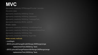 MVC
@property (readonly) DPManagerProvider *provider;
#dynamic state
@property (readonly) NSString *email;
@property (readonly) NSString *password;
@property (readonly) NSString *messageText;
@property (readonly) BOOL canEdit;
#static states
@property (readonly) NSString *emailDefaultText;
@property (readonly) NSString *passwordDefaultText;
@property (readonly) NSString *title;
@property (readonly) NSString *loginTitle;
#data access methods
- (void)login;
- (BOOL)shouldChangeEmailInRange:(NSRange)range
replacementText:(NSString *)text;
- (BOOL)shouldChangePasswordtInRange:(NSRange)range
replacementText:(NSString *)text;
 