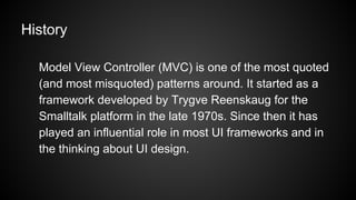 History
Model View Controller (MVC) is one of the most quoted
(and most misquoted) patterns around. It started as a
framework developed by Trygve Reenskaug for the
Smalltalk platform in the late 1970s. Since then it has
played an influential role in most UI frameworks and in
the thinking about UI design.
 