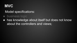 MVC
Model specifications:
● business logic
● has knowledge about itself but does not know
about the controllers and views;
 