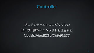 Controller 
! 
! 
プレゼンテーションロジックでの 
ユーザー操作のインプットを担当する 
ModelとViewに対して命令を出す 
15 
 