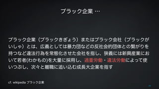 ブラック企業 … 
28 
! 
! 
ブラック企業（ブラックきぎょう）またはブラック会社（ブラックが 
いしゃ）とは、広義としては暴力団などの反社会的団体との繋がりを 
持つなど違法行為を常態化させた会社を指し、狭義には新興産業にお 
いて若者(わかもの)を大量に採用し、過重労働・違法労働によって使 
いつぶし、次々と離職に追い込む成長大企業を指す 
! 
cf. wikipedia ブラック企業 
 