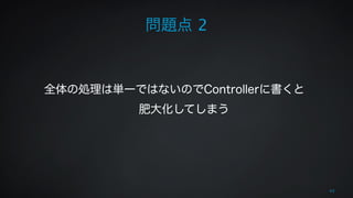 43 
問題点 2 
全体の処理は単一ではないのでControllerに書くと 
肥大化してしまう 
 