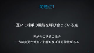 問題点1 
65 
! 
! 
互いに相手の機能を呼び合っている点 
! 
密結合の状態の場合 
一方の変更が他方に影響を及ぼす可能性がある 
 