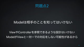 問題点2 
66 
! 
! 
Modelは相手のことを知ってはいけない 
! 
ViewやControllerを参照できるような設計はいけない 
ModelがViewと一対一での対応をしない可能性があるから 
 