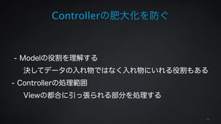 Controllerの肥大化を防ぐ 
70 
! 
! 
- Modelの役割を理解する 
決してデータの入れ物ではなく入れ物にいれる役割もある 
- Controllerの処理範囲 
Viewの都合に引っ張られる部分を処理する 
! 
 