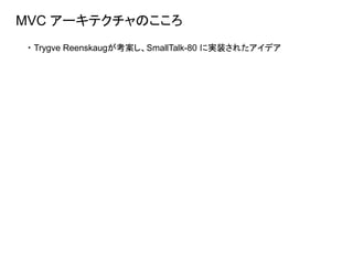 MVC アーキテクチャのこころ
・ Trygve Reenskaugが考案し、SmallTalk-80 に実装されたアイデア
 