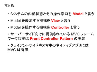 まとめ
・ システムの内部状態とその操作窓口を Model と言う
・ Model を表示する機構を View と言う
・ Model を操作する機構を Controller と言う
・ サーバーサイド向けに提供されている MVC フレーム
ワークは実は Front Controller Pattern の実装
・ クライアントサイドやスマホのネイティブアプリには
MVC は有用
 